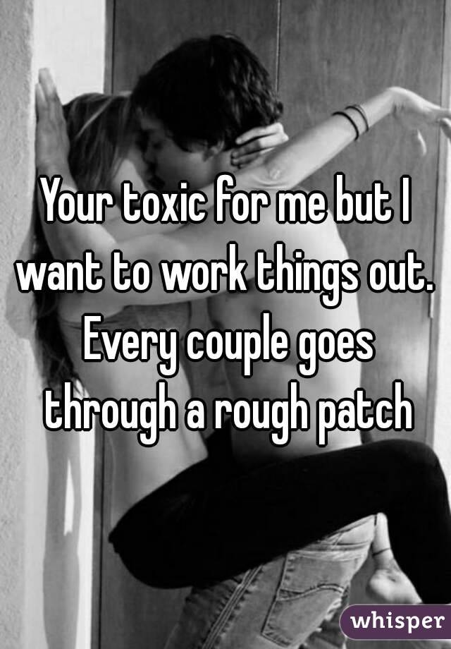 Your toxic for me but I want to work things out.  Every couple goes through a rough patch