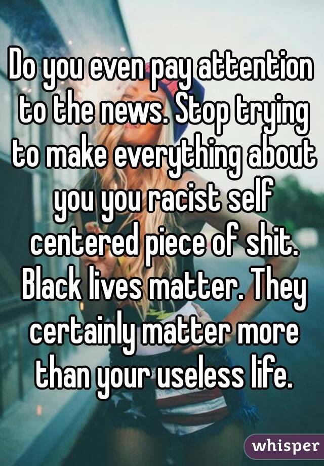 Do you even pay attention to the news. Stop trying to make everything about you you racist self centered piece of shit. Black lives matter. They certainly matter more than your useless life.