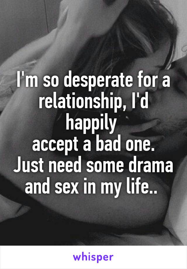 I'm so desperate for a relationship, I'd happily 
accept a bad one. Just need some drama and sex in my life.. 