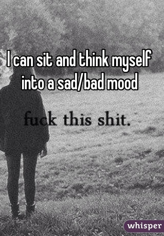 I can sit and think myself into a sad/bad mood