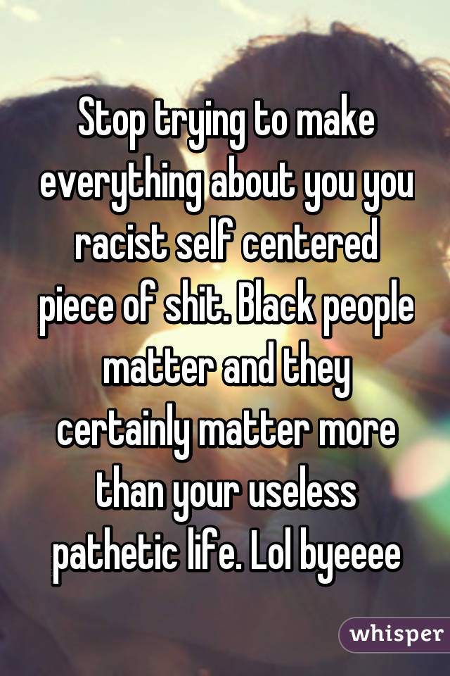 Stop trying to make everything about you you racist self centered piece of shit. Black people matter and they certainly matter more than your useless pathetic life. Lol byeeee