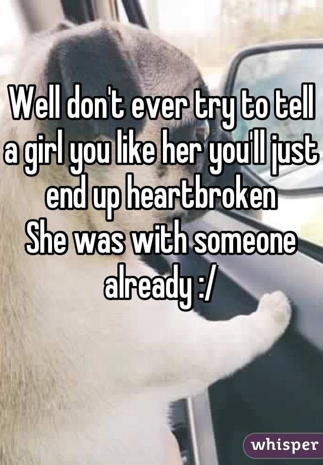 Well don't ever try to tell a girl you like her you'll just end up heartbroken 
She was with someone already :/