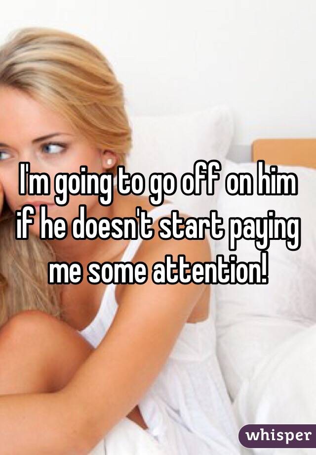 I'm going to go off on him if he doesn't start paying me some attention! 