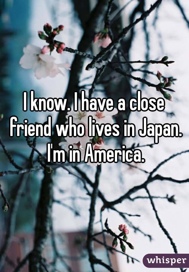 I know. I have a close friend who lives in Japan. I'm in America.