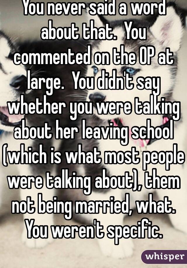 You never said a word about that.  You commented on the OP at large.  You didn't say whether you were talking about her leaving school (which is what most people were talking about), them not being married, what.  You weren't specific.