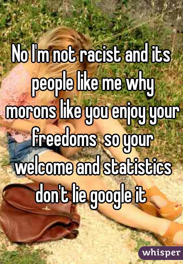No I'm not racist and its people like me why morons like you enjoy your freedoms  so your welcome and statistics don't lie google it 