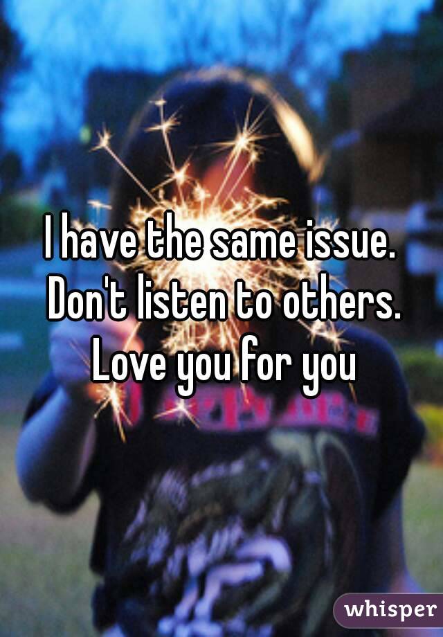 I have the same issue. Don't listen to others. Love you for you