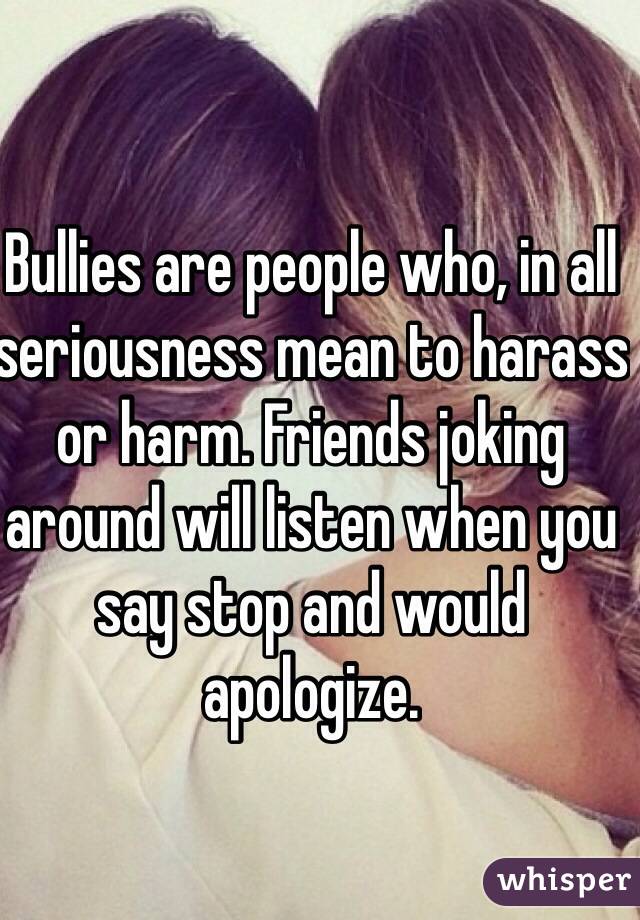 Bullies are people who, in all seriousness mean to harass or harm. Friends joking around will listen when you say stop and would apologize.  