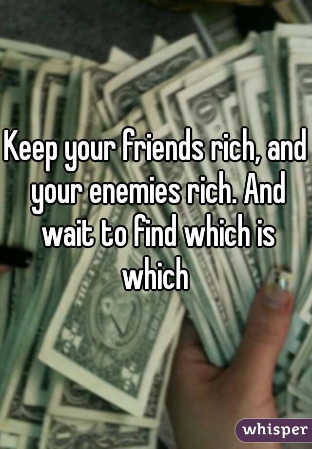 Keep your friends rich, and your enemies rich. And wait to find which is which 