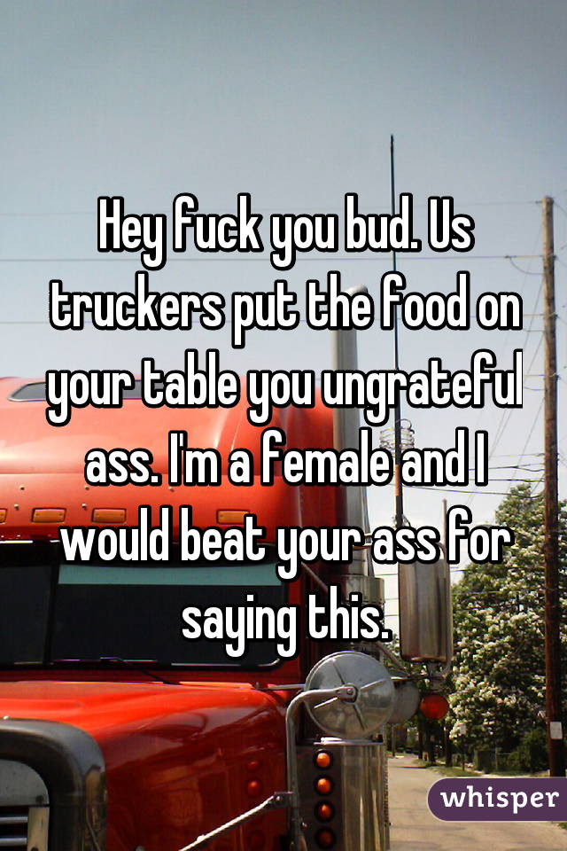 Hey fuck you bud. Us truckers put the food on your table you ungrateful ass. I'm a female and I would beat your ass for saying this.