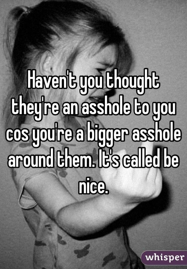 Haven't you thought they're an asshole to you cos you're a bigger asshole around them. It's called be nice. 