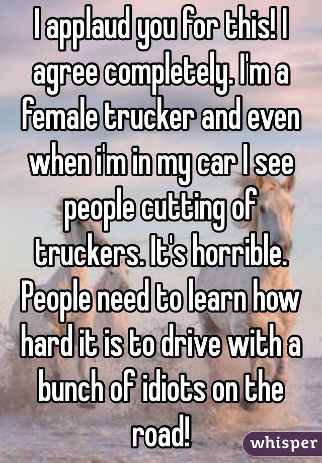 I applaud you for this! I agree completely. I'm a female trucker and even when i'm in my car I see people cutting of truckers. It's horrible. People need to learn how hard it is to drive with a bunch of idiots on the road!