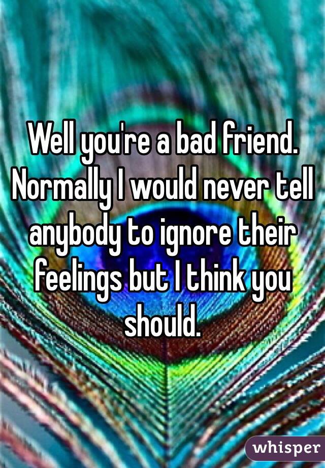 Well you're a bad friend. Normally I would never tell anybody to ignore their feelings but I think you should.