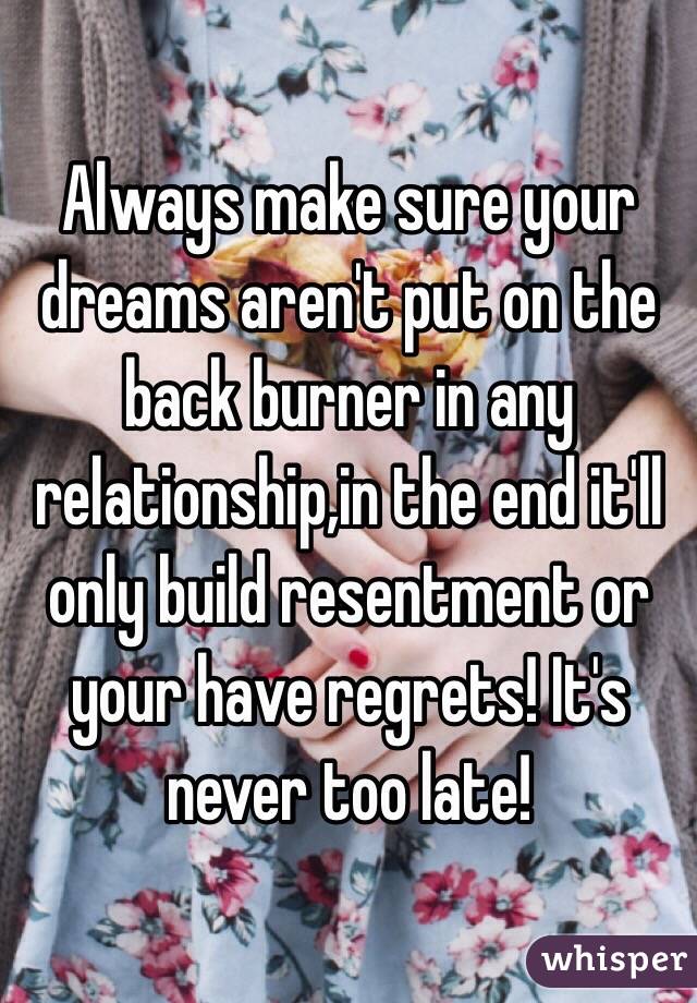 Always make sure your dreams aren't put on the back burner in any relationship,in the end it'll only build resentment or your have regrets! It's never too late!