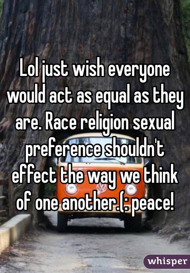 Lol just wish everyone would act as equal as they are. Race religion sexual preference shouldn't effect the way we think of one another.(: peace!