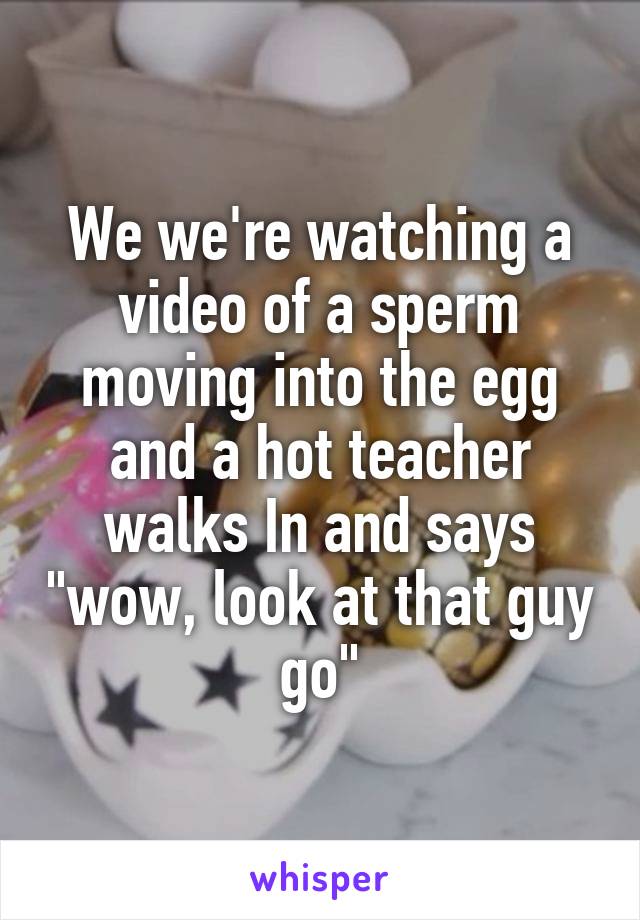 We we're watching a video of a sperm moving into the egg and a hot teacher walks In and says "wow, look at that guy go"