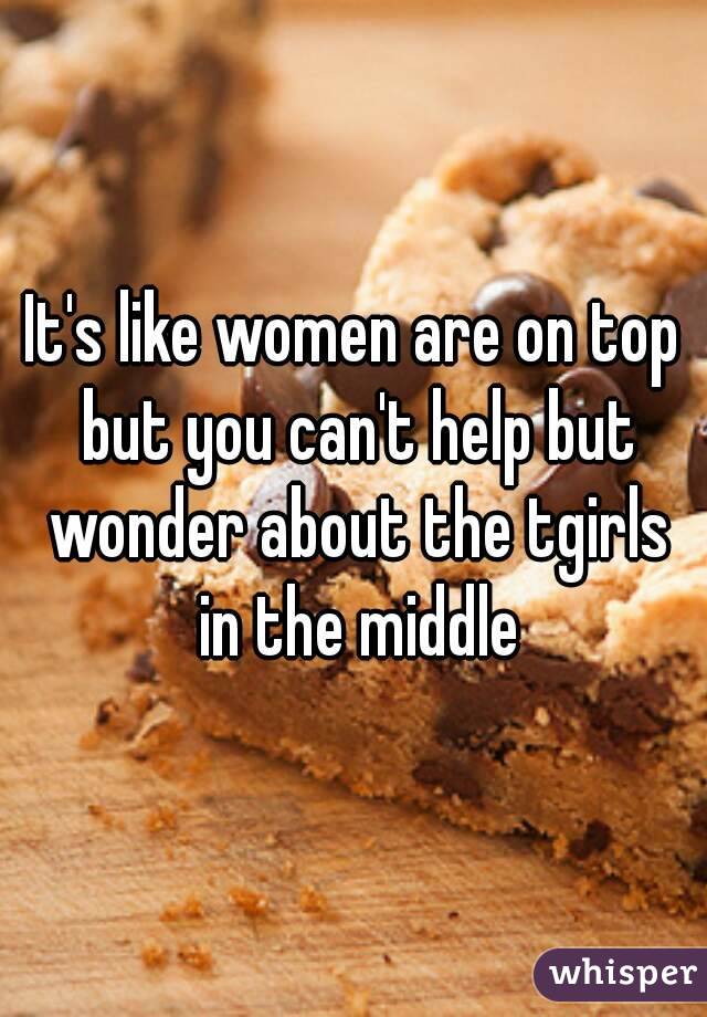 It's like women are on top but you can't help but wonder about the tgirls in the middle