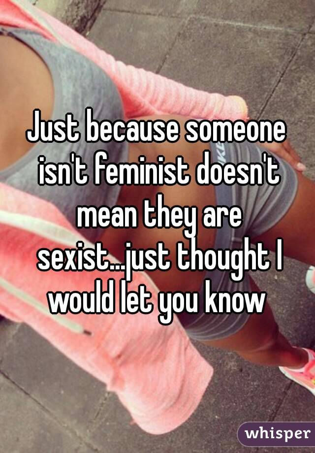 Just because someone isn't feminist doesn't mean they are sexist...just thought I would let you know 