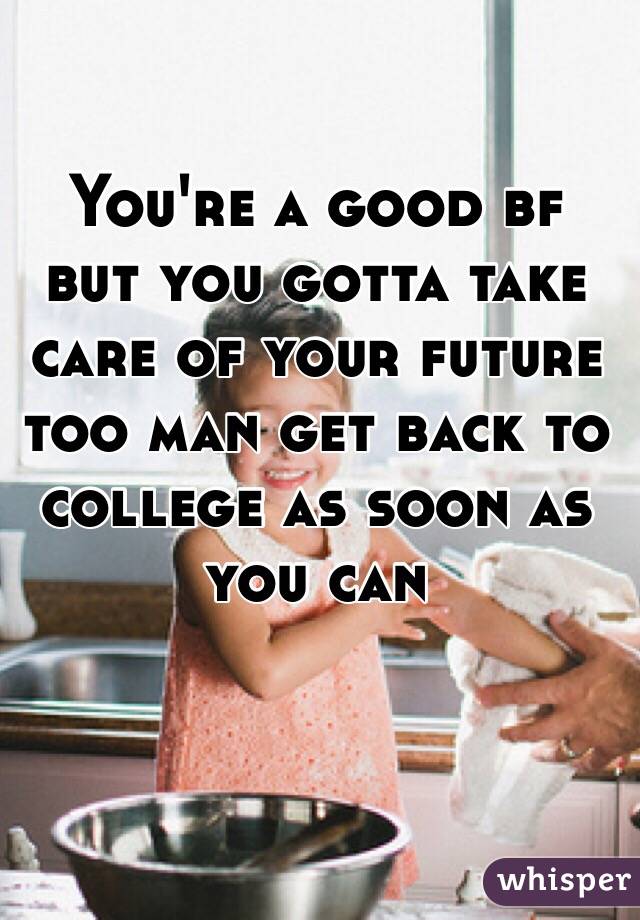 You're a good bf but you gotta take care of your future too man get back to college as soon as you can 