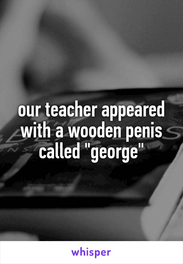 our teacher appeared with a wooden penis called "george"