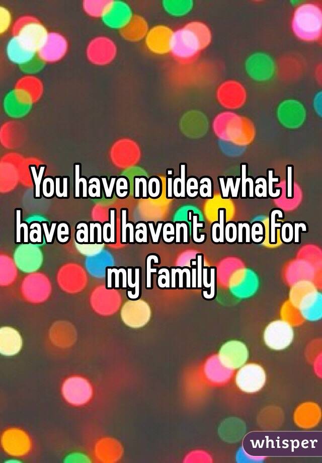 You have no idea what I have and haven't done for my family