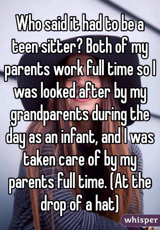 Who said it had to be a teen sitter? Both of my parents work full time so I was looked after by my grandparents during the day as an infant, and I was taken care of by my parents full time. (At the drop of a hat) 