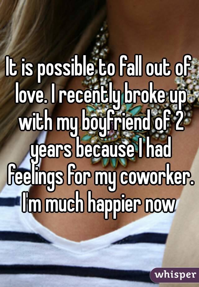 It is possible to fall out of love. I recently broke up with my boyfriend of 2 years because I had feelings for my coworker. I'm much happier now 