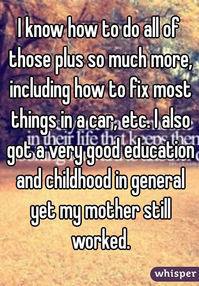 I know how to do all of those plus so much more, including how to fix most things in a car, etc. I also got a very good education and childhood in general yet my mother still worked.