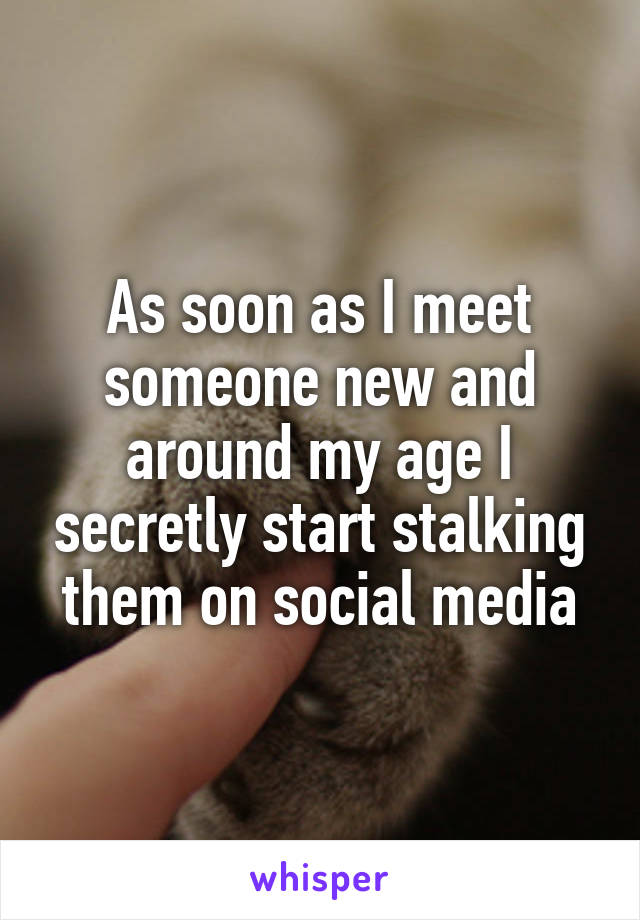 As soon as I meet someone new and around my age I secretly start stalking them on social media