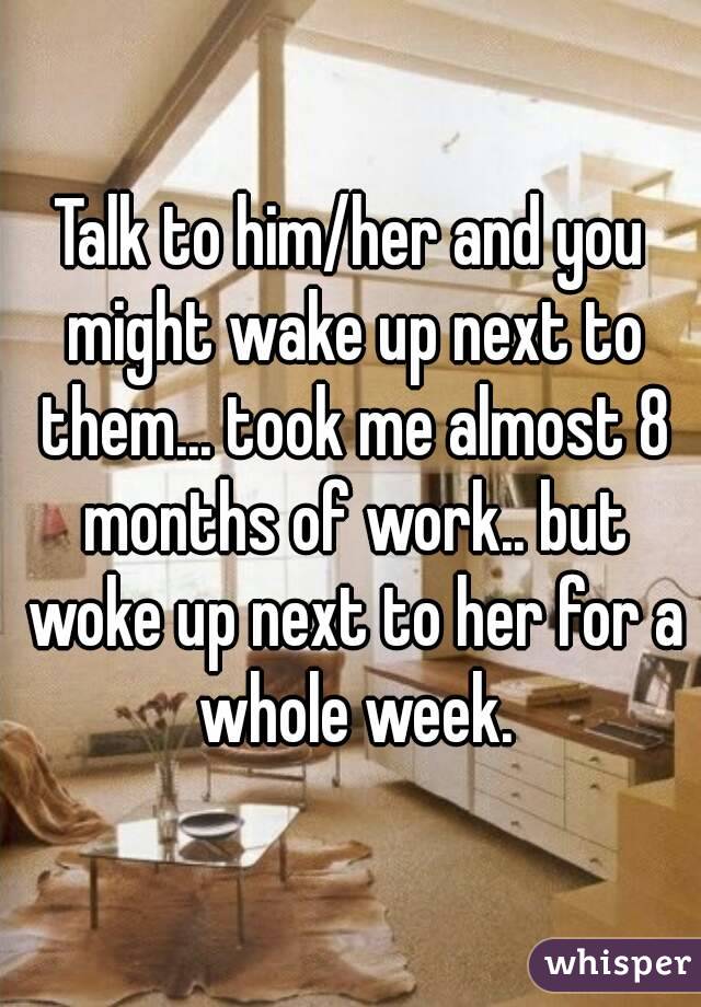 Talk to him/her and you might wake up next to them... took me almost 8 months of work.. but woke up next to her for a whole week.