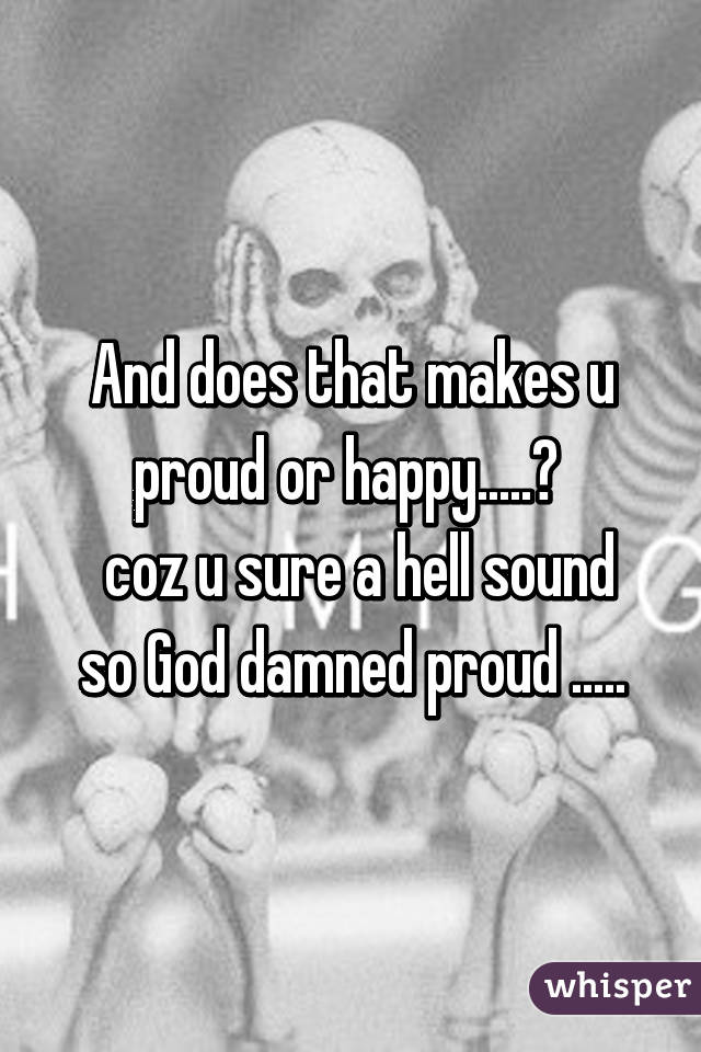 And does that makes u proud or happy.....? 
 coz u sure a hell sound so God damned proud .....