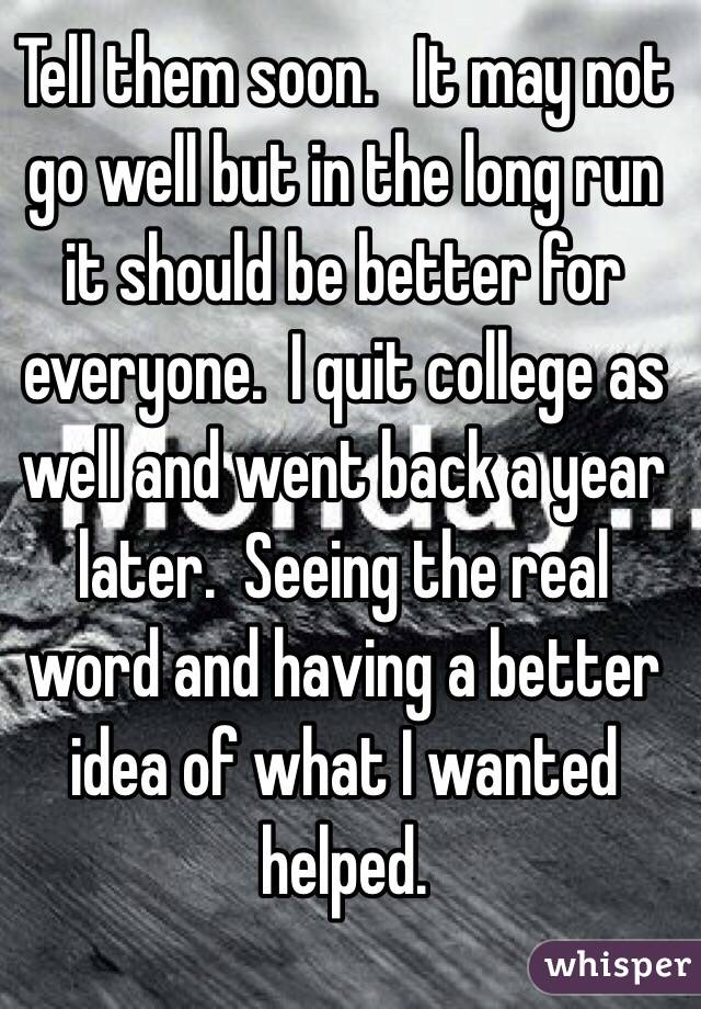 Tell them soon.   It may not go well but in the long run it should be better for everyone.  I quit college as well and went back a year later.  Seeing the real word and having a better idea of what I wanted helped.   