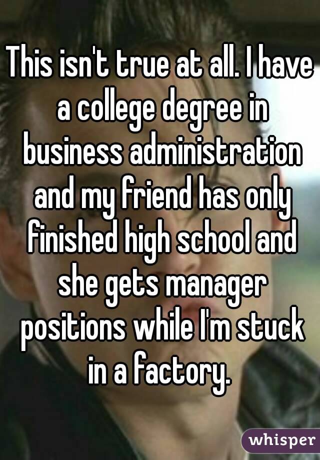 This isn't true at all. I have a college degree in business administration and my friend has only finished high school and she gets manager positions while I'm stuck in a factory. 