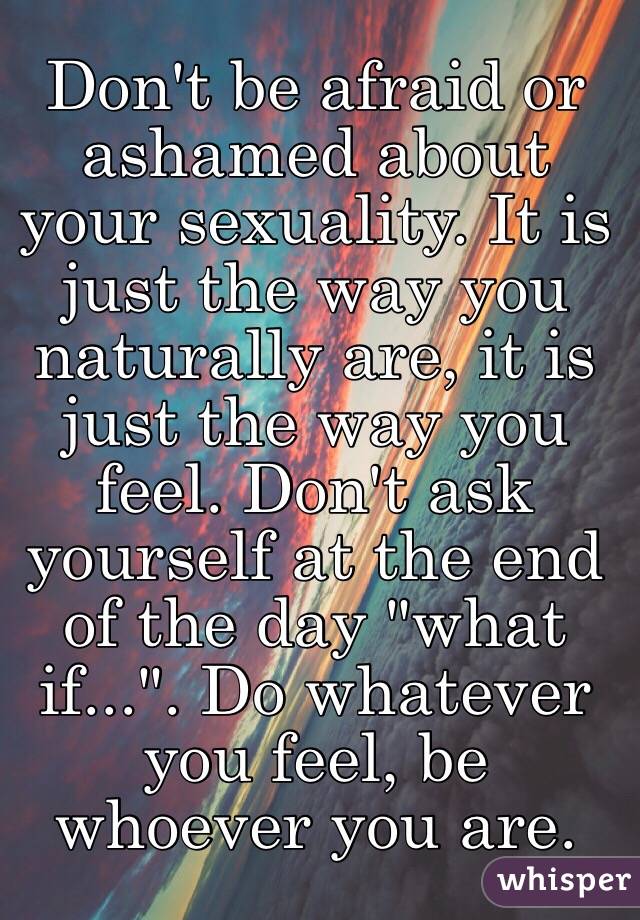 Don't be afraid or ashamed about your sexuality. It is just the way you naturally are, it is just the way you feel. Don't ask yourself at the end of the day "what if...". Do whatever you feel, be whoever you are. 