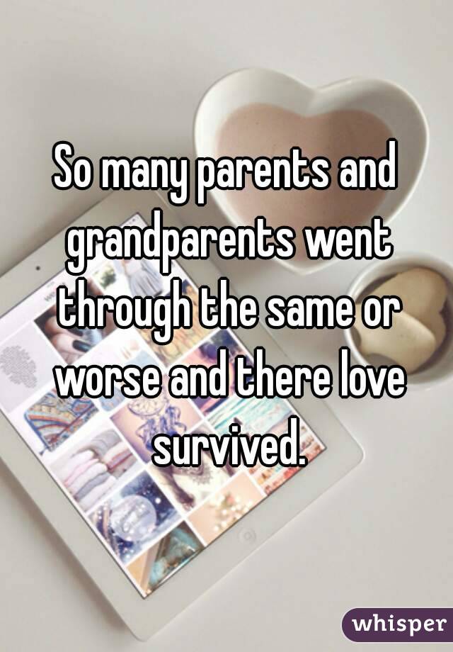 So many parents and grandparents went through the same or worse and there love survived.