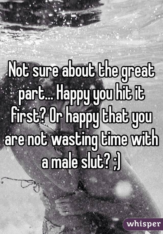 Not sure about the great part... Happy you hit it first? Or happy that you are not wasting time with a male slut? ;)
