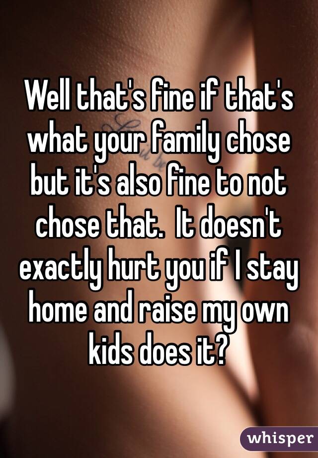 Well that's fine if that's what your family chose but it's also fine to not chose that.  It doesn't exactly hurt you if I stay home and raise my own kids does it?