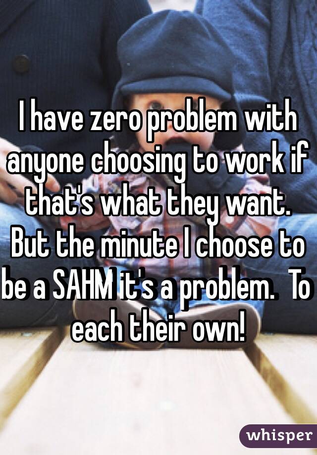 I have zero problem with anyone choosing to work if that's what they want.  But the minute I choose to be a SAHM it's a problem.  To each their own!