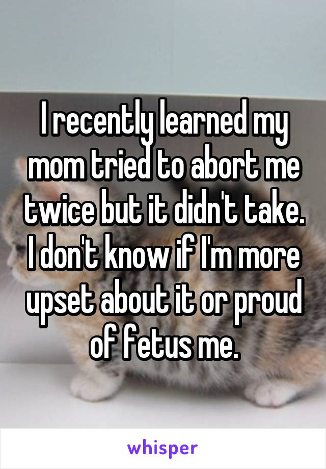 I recently learned my mom tried to abort me twice but it didn't take. I don't know if I'm more upset about it or proud of fetus me.