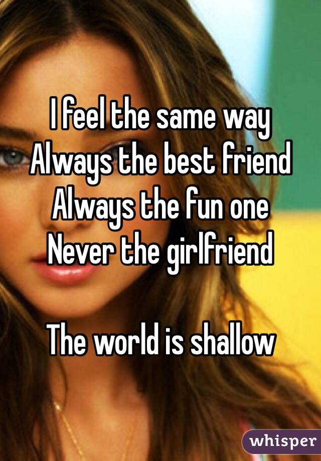 I feel the same way 
Always the best friend
Always the fun one
Never the girlfriend

The world is shallow 