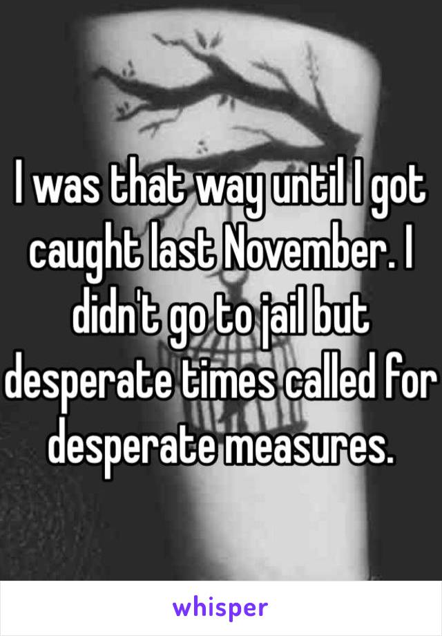 I was that way until I got caught last November. I didn't go to jail but desperate times called for desperate measures.