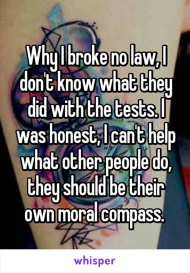 Why I broke no law, I don't know what they did with the tests. I was honest, I can't help what other people do, they should be their own moral compass. 