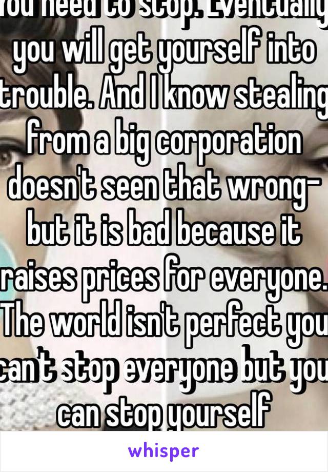 You need to stop. Eventually you will get yourself into trouble. And I know stealing from a big corporation doesn't seen that wrong- but it is bad because it raises prices for everyone. The world isn't perfect you can't stop everyone but you can stop yourself