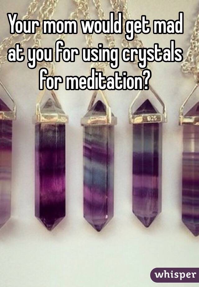 Your mom would get mad at you for using crystals for meditation?