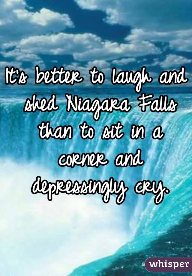It's better to laugh and shed Niagara Falls than to sit in a corner and depressingly cry.