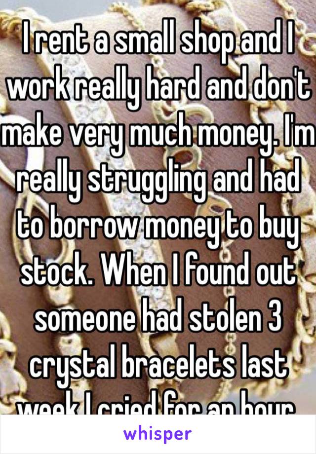 I rent a small shop and I work really hard and don't make very much money. I'm really struggling and had to borrow money to buy stock. When I found out someone had stolen 3 crystal bracelets last week I cried for an hour.