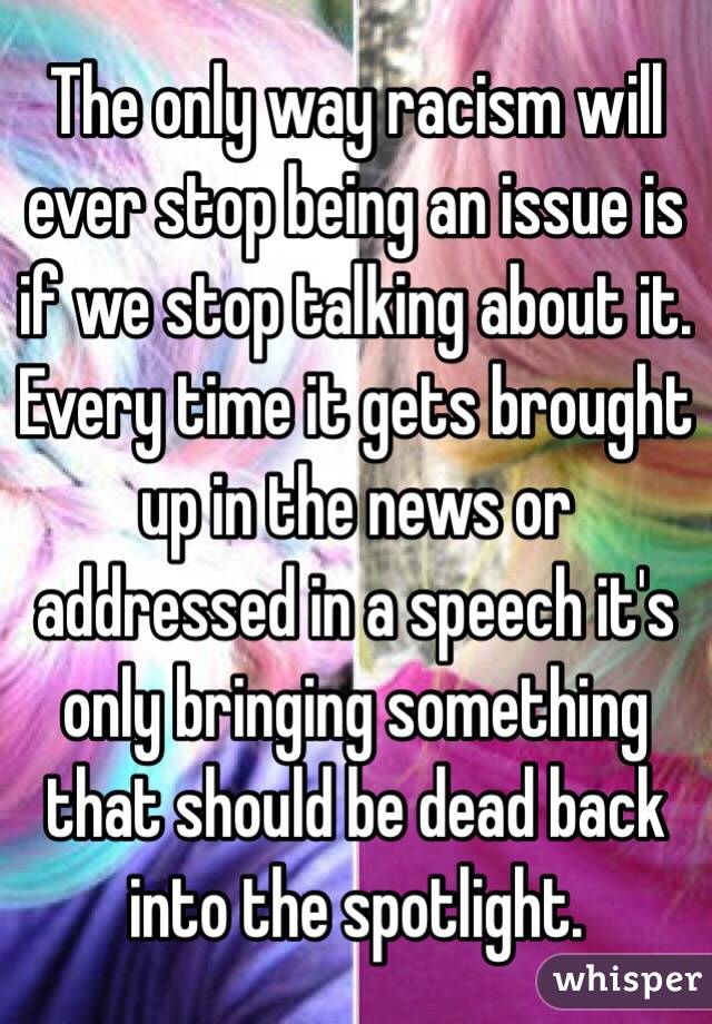 The only way racism will ever stop being an issue is if we stop talking about it. Every time it gets brought up in the news or addressed in a speech it's only bringing something that should be dead back into the spotlight. 