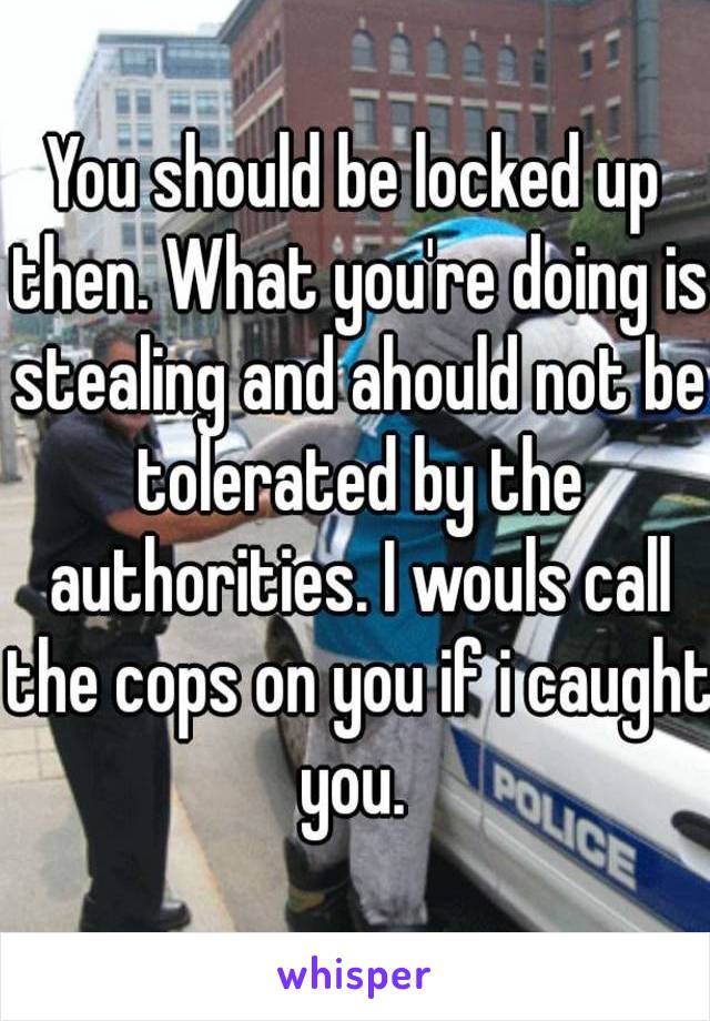 You should be locked up then. What you're doing is stealing and ahould not be tolerated by the authorities. I wouls call the cops on you if i caught you. 