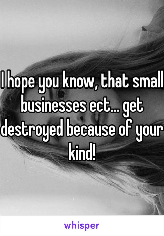 I hope you know, that small businesses ect… get destroyed because of your kind!