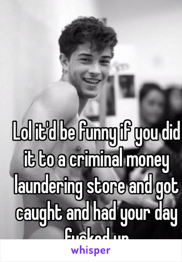 Lol it'd be funny if you did it to a criminal money laundering store and got caught and had your day fucked up